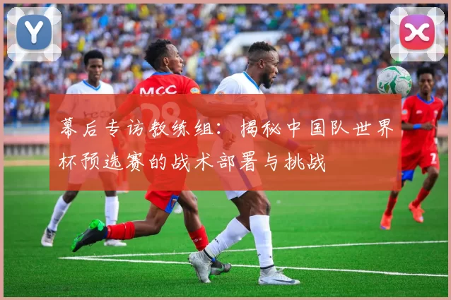 幕后专访教练组：揭秘中国队世界杯预选赛的战术部署与挑战