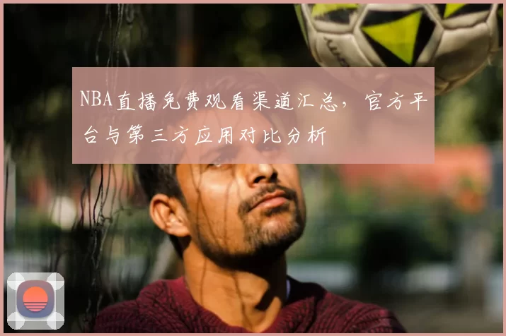 NBA直播免费观看渠道汇总，官方平台与第三方应用对比分析