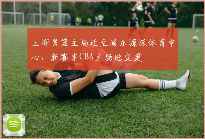 上海男篮主场迁至浦东源深体育中心,新赛季CBA主场地变更