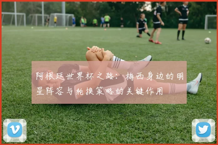 阿根廷世界杯之路:梅西身边的明星阵容与轮换策略的关键作用