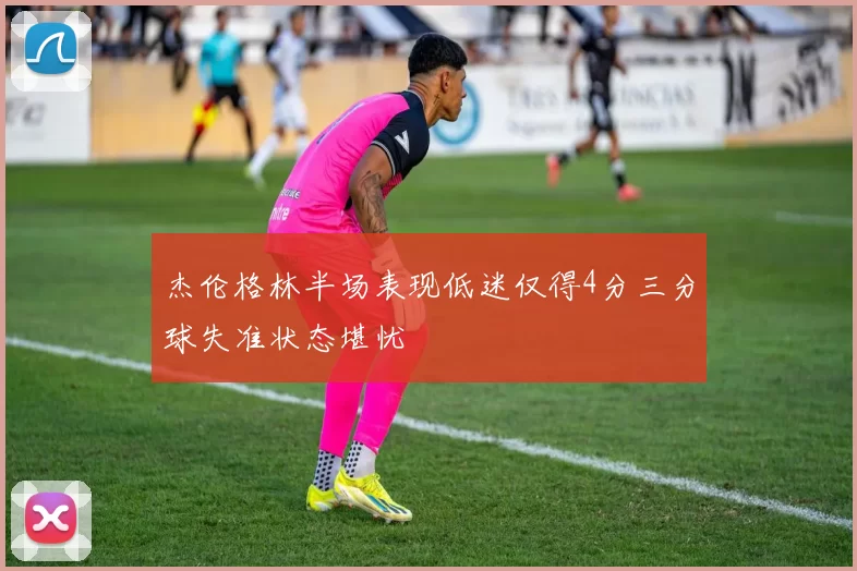 杰伦格林半场表现低迷仅得4分三分球失准状态堪忧