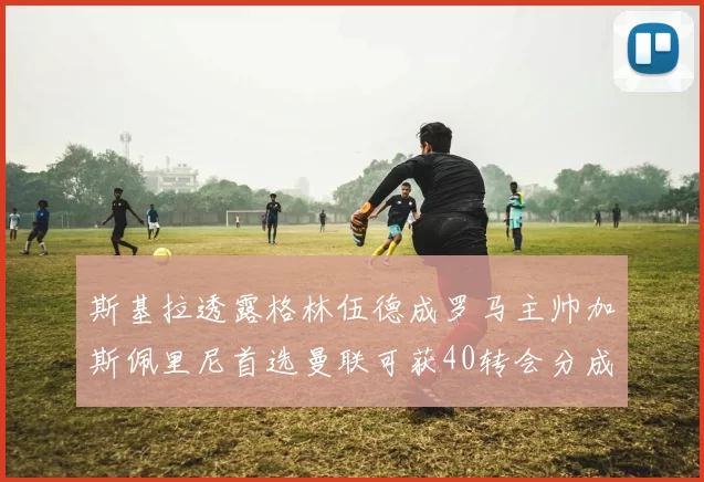 斯基拉透露格林伍德成罗马主帅加斯佩里尼首选曼联可获40转会分成