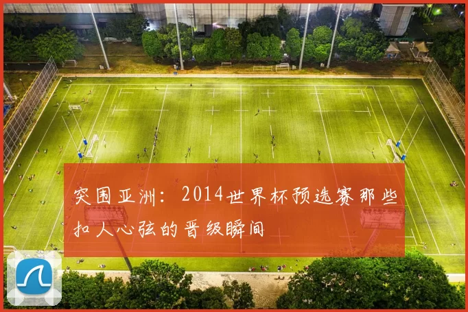 突围亚洲:2014世界杯预选赛那些扣人心弦的晋级瞬间