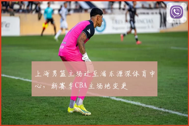 上海男篮主场迁至浦东源深体育中心，新赛季CBA主场地变更