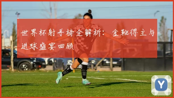 世界杯射手榜全解析:金靴得主与进球盛宴回顾