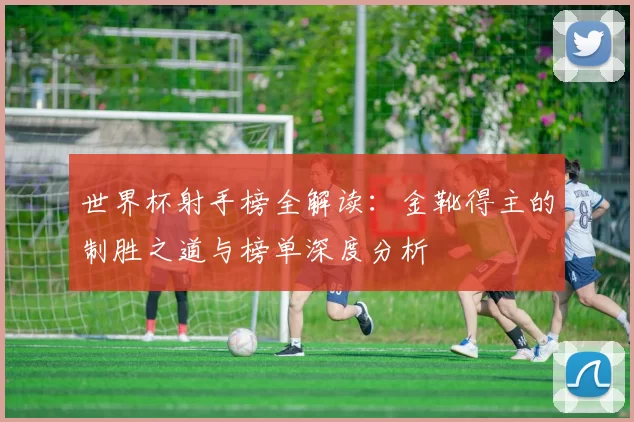 世界杯射手榜全解读：金靴得主的制胜之道与榜单深度分析