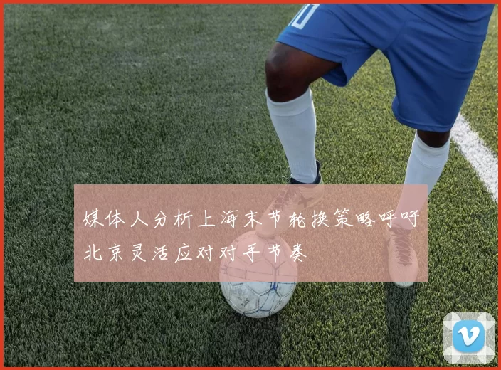 媒体人分析上海末节轮换策略呼吁北京灵活应对对手节奏