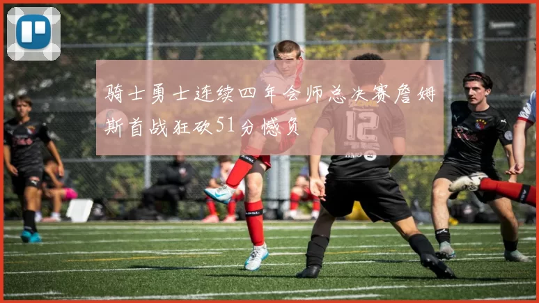 骑士勇士连续四年会师总决赛詹姆斯首战狂砍51分憾负