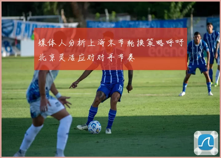 媒体人分析上海末节轮换策略呼吁北京灵活应对对手节奏