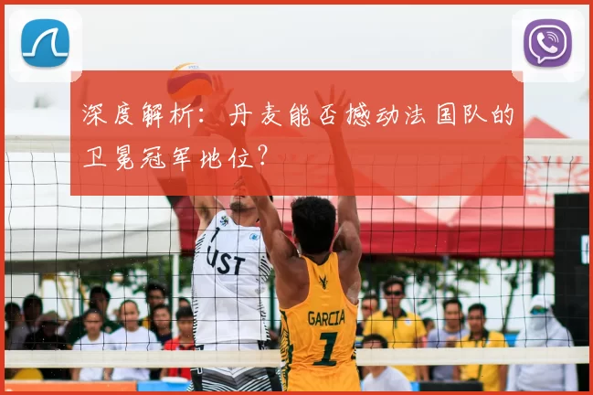 深度解析：丹麦能否撼动法国队的卫冕冠军地位？