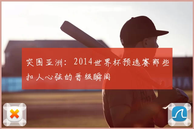 突围亚洲:2014世界杯预选赛那些扣人心弦的晋级瞬间