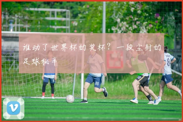 谁动了世界杯的奖杯?一段尘封的足球秘辛