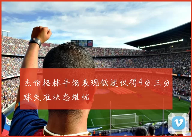 杰伦格林半场表现低迷仅得4分三分球失准状态堪忧