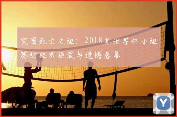 突围死亡之组:2018年世界杯小组赛的经典逆袭与遗憾落幕