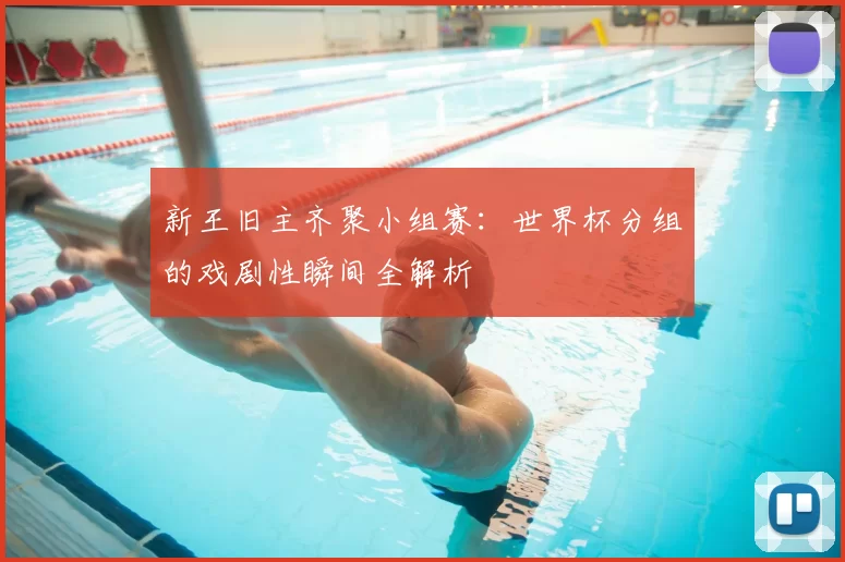 新王旧主齐聚小组赛：世界杯分组的戏剧性瞬间全解析