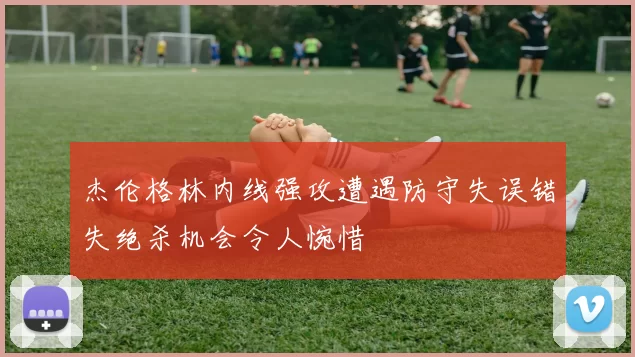 杰伦格林内线强攻遭遇防守失误错失绝杀机会令人惋惜