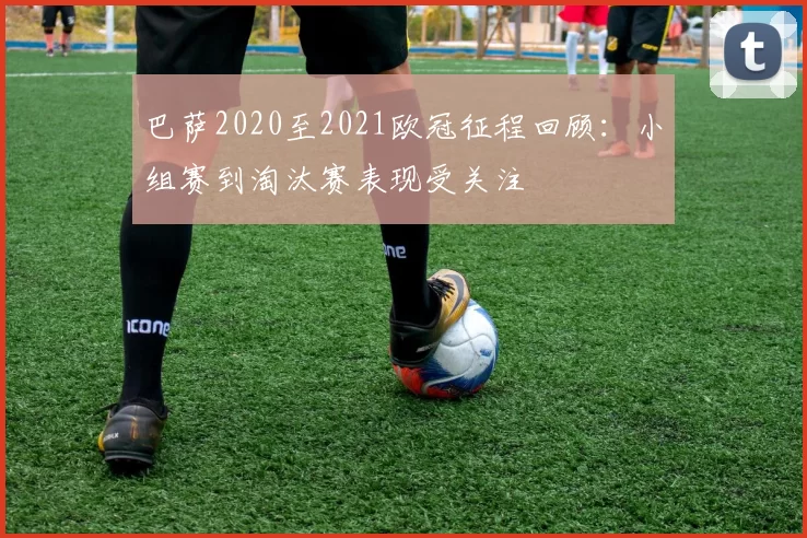 巴萨2020至2021欧冠征程回顾:小组赛到淘汰赛表现受关注