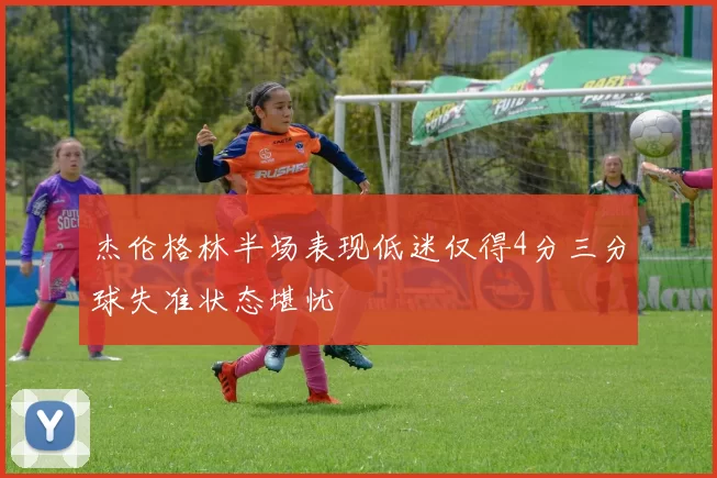 杰伦格林半场表现低迷仅得4分三分球失准状态堪忧