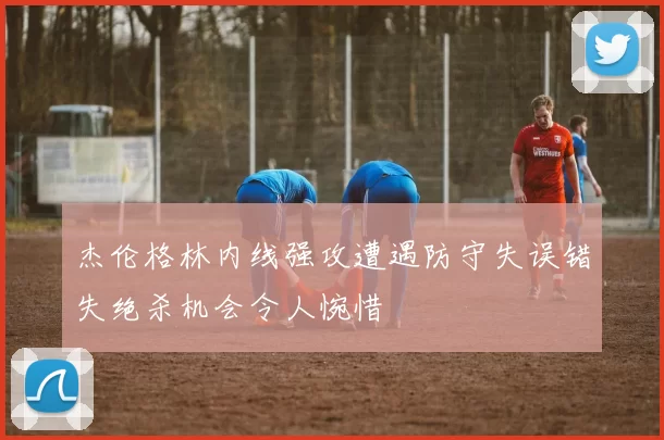 杰伦格林内线强攻遭遇防守失误错失绝杀机会令人惋惜