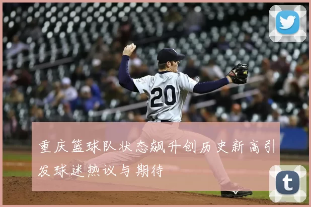 重庆篮球队状态飙升创历史新高引发球迷热议与期待