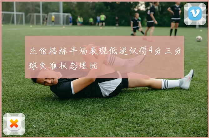 杰伦格林半场表现低迷仅得4分三分球失准状态堪忧