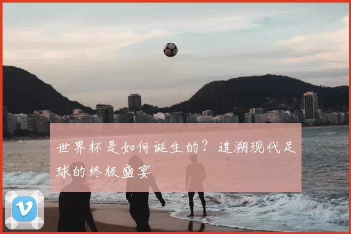 世界杯是如何诞生的？追溯现代足球的终极盛宴