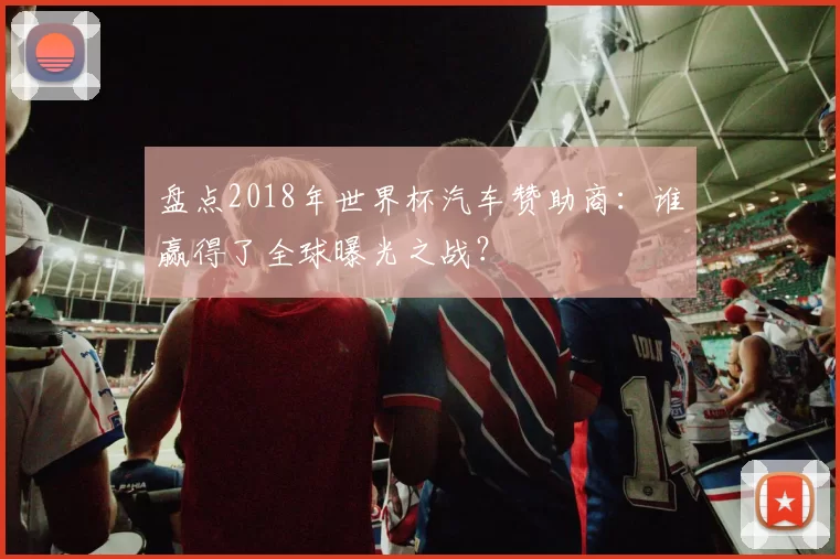 盘点2018年世界杯汽车赞助商：谁赢得了全球曝光之战？