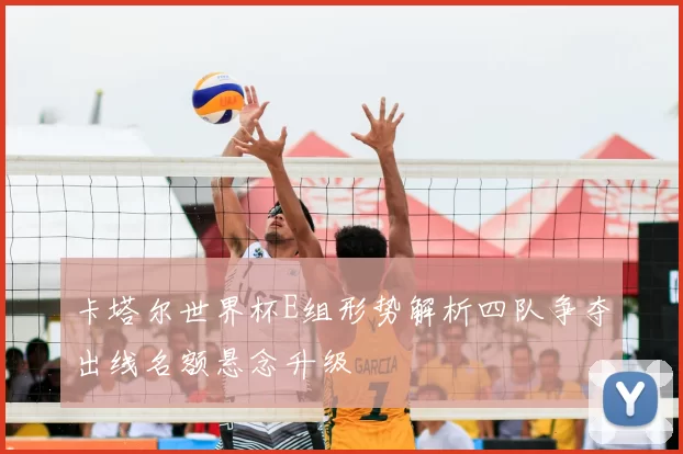 卡塔尔世界杯E组形势解析四队争夺出线名额悬念升级