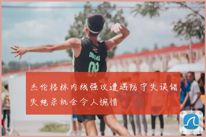 杰伦格林内线强攻遭遇防守失误错失绝杀机会令人惋惜