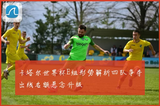 卡塔尔世界杯E组形势解析四队争夺出线名额悬念升级