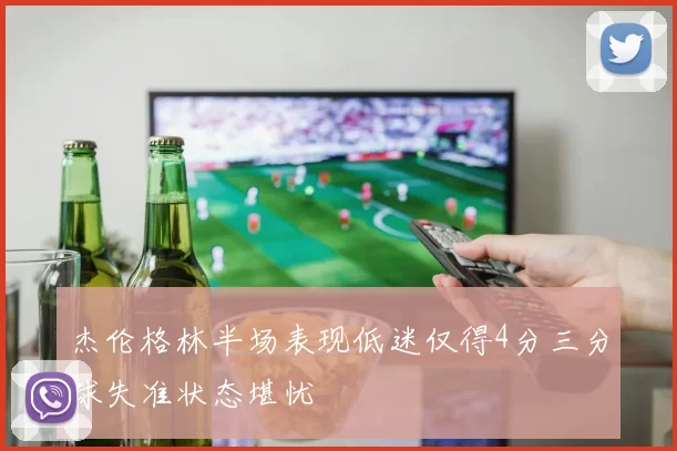 杰伦格林半场表现低迷仅得4分三分球失准状态堪忧