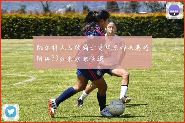 凯尔特人击败骑士晋级东部决赛塔图姆33分米切尔伤退