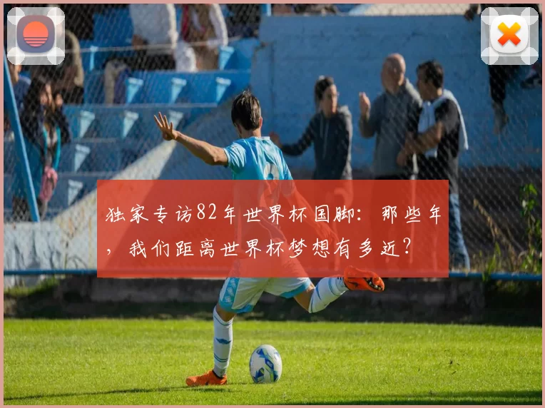 独家专访82年世界杯国脚：那些年，我们距离世界杯梦想有多近？