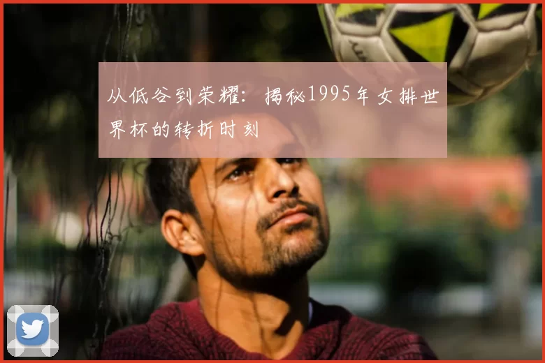 从低谷到荣耀：揭秘1995年女排世界杯的转折时刻