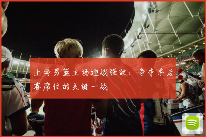 上海男篮主场迎战强敌，争夺季后赛席位的关键一战