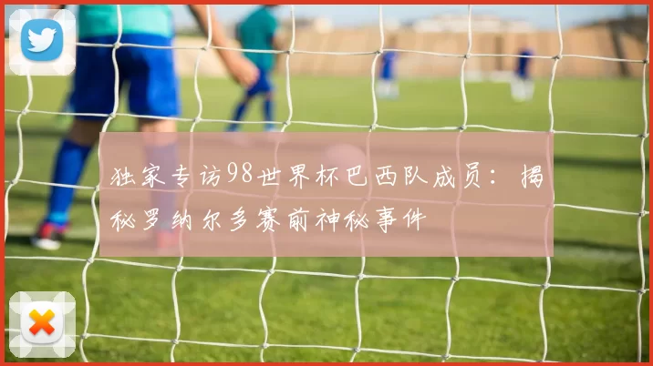 独家专访98世界杯巴西队成员：揭秘罗纳尔多赛前神秘事件