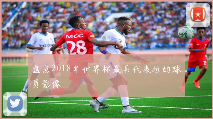盘点2018年世界杯最具代表性的球员影像