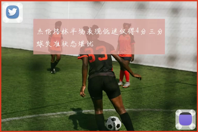 杰伦格林半场表现低迷仅得4分三分球失准状态堪忧