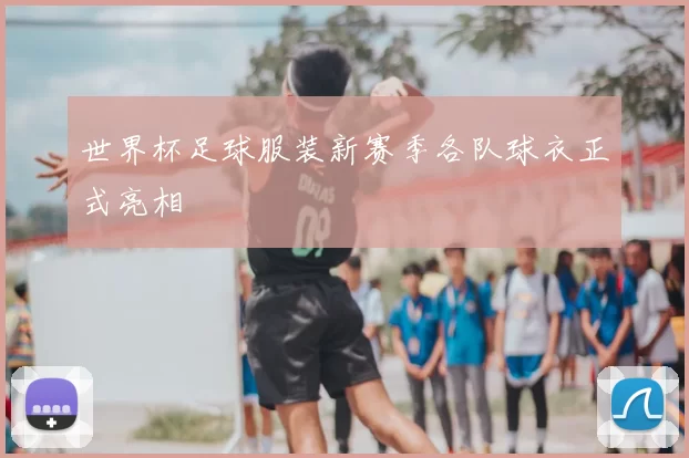 世界杯足球服装新赛季各队球衣正式亮相