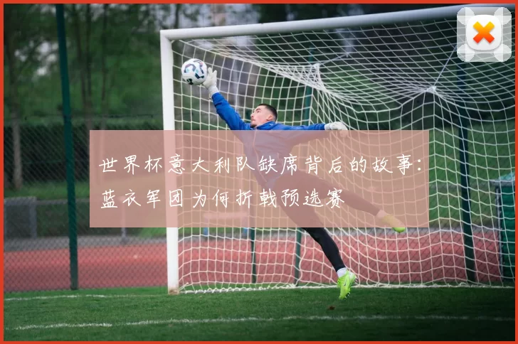 世界杯意大利队缺席背后的故事:蓝衣军团为何折戟预选赛