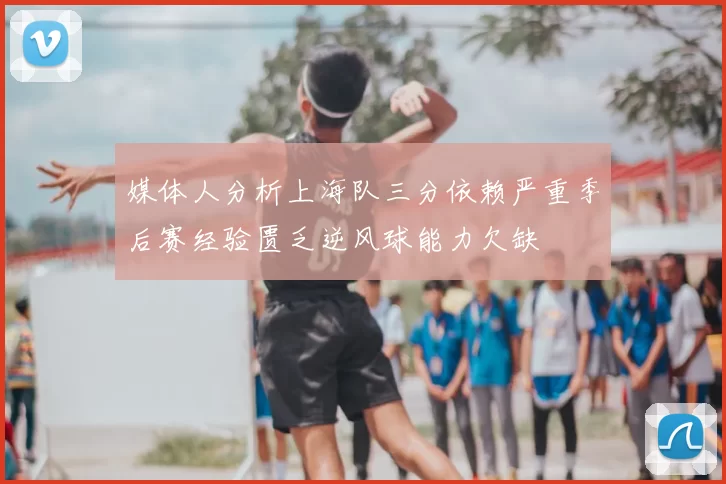 媒体人分析上海队三分依赖严重季后赛经验匮乏逆风球能力欠缺