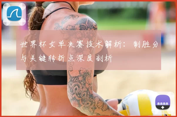 世界杯女单决赛技术解析：制胜分与关键转折点深度剖析