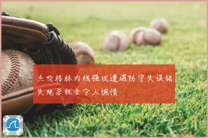 杰伦格林内线强攻遭遇防守失误错失绝杀机会令人惋惜