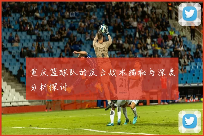 重庆篮球队的反击战术揭秘与深度分析探讨