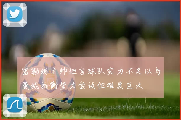 富勒姆主帅坦言球队实力不足以与曼城抗衡努力尝试但难度巨大
