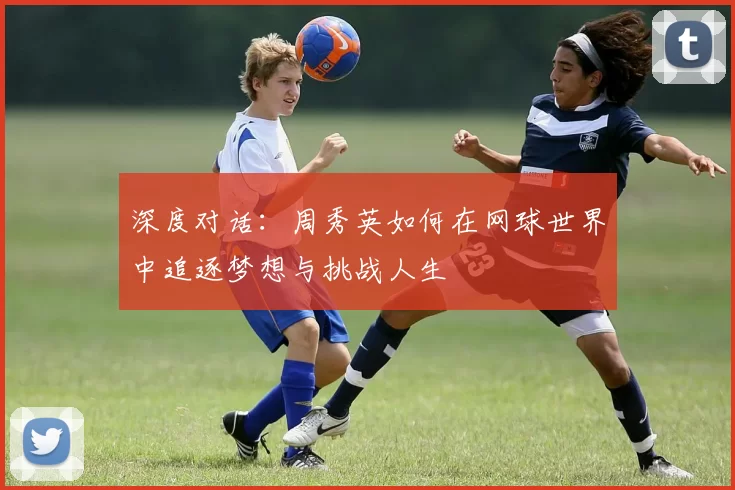 深度对话:周秀英如何在网球世界中追逐梦想与挑战人生