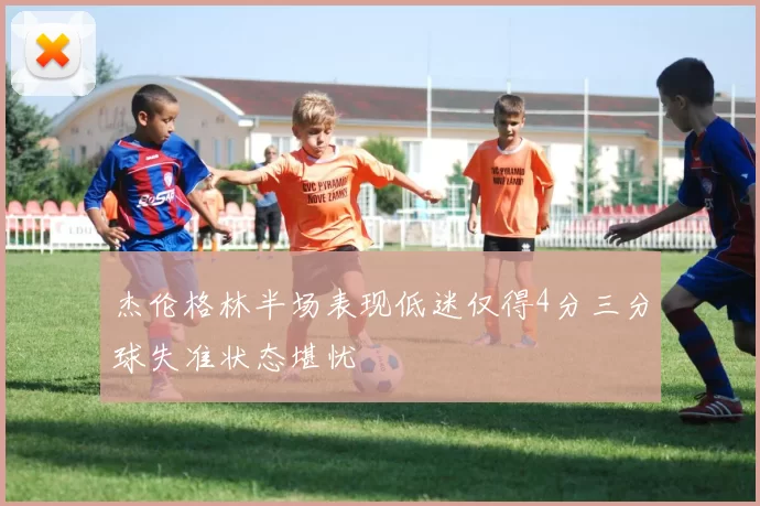 杰伦格林半场表现低迷仅得4分三分球失准状态堪忧