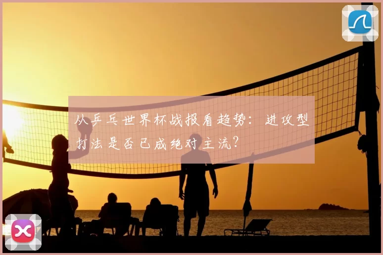 从乒乓世界杯战报看趋势:进攻型打法是否已成绝对主流?
