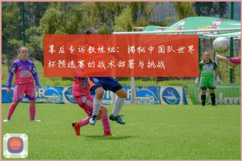 幕后专访教练组：揭秘中国队世界杯预选赛的战术部署与挑战
