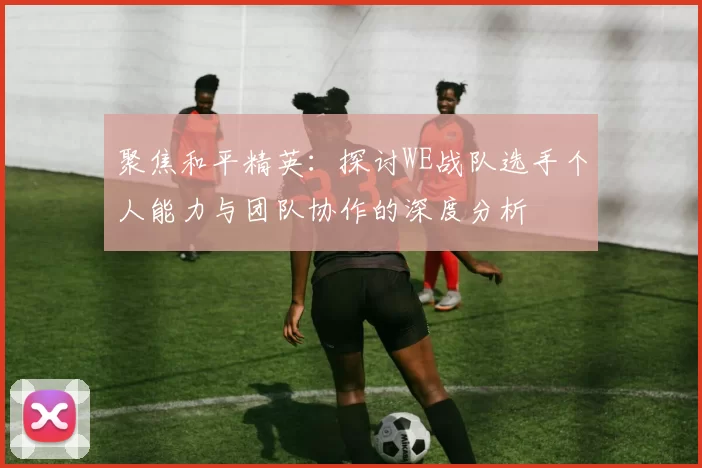 聚焦和平精英:探讨WE战队选手个人能力与团队协作的深度分析